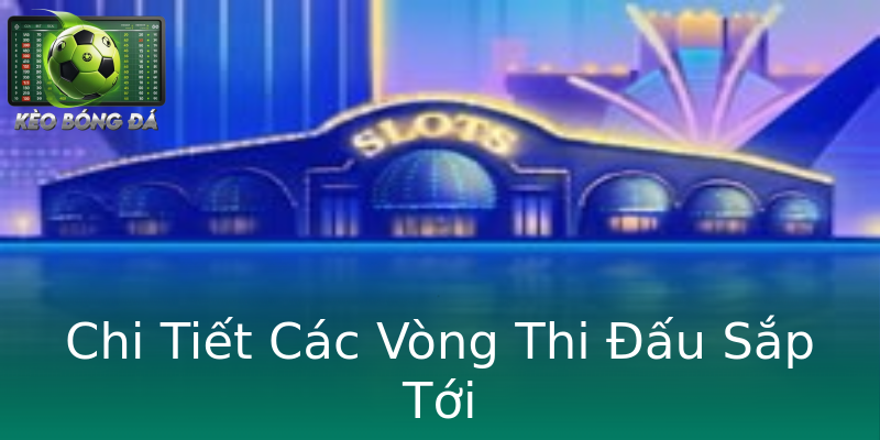 Chi Tiết Các Vòng Thi Đấu Sắp Tới