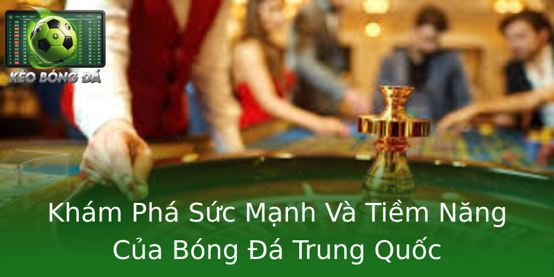 Khám Phá Sức Mạnh Và Tiềm Năng Của Bóng Đá Trung Quốc Khám Phá Sức Mạnh Và Tiềm Năng Của Bóng Đá Trung Quốc