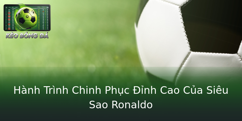 Hành Trình Chinh Phục Đỉnh Cao Của Siêu Sao Ronaldo