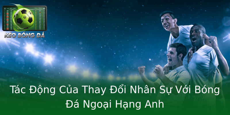 Tác Động Của Thay Đổi Nhân Sự Với Bóng Đá Ngoại Hạng Anh