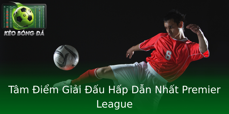 Tâm Điểm Giải Đấu Hấp Dẫn Nhất Premier League Tâm Điểm Giải Đấu Hấp Dẫn Nhất Premier League