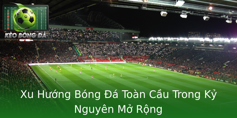 Xu Hướng Bóng Đá Toàn Cầu Trong Kỷ Nguyên Mở Rộng