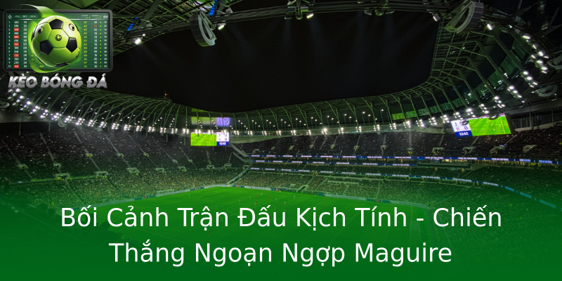 Bối Cảnh Trận Đấu Kịch Tính - Chiến Thắng Ngoạn Ngợp Maguire Bối Cảnh Trận Đấu Kịch Tính - Chiến Thắng Ngoạn Ngợp Maguire
