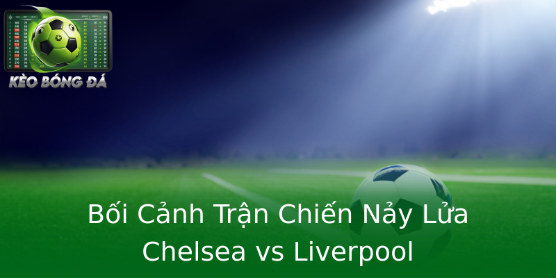 Bối Cảnh Trận Chiến Nảy Lửa Chelsea vs Liverpool Bối Cảnh Trận Chiến Nảy Lửa Chelsea vs Liverpool