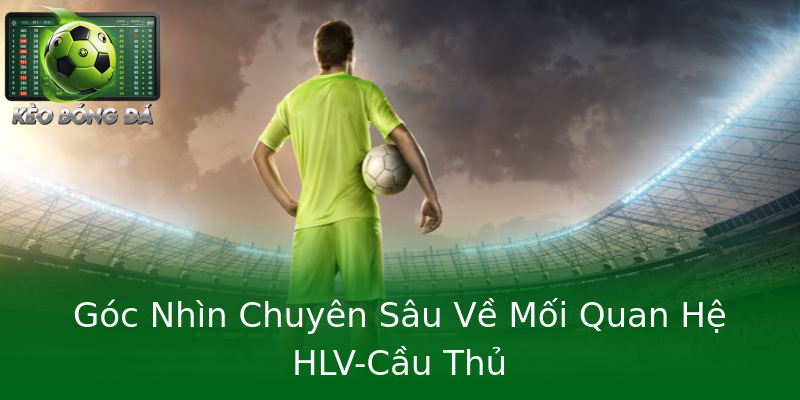 Góc Nhìn Chuyên Sâu Về Mối Quan Hệ HLV-Cầu Thủ Góc Nhìn Chuyên Sâu Về Mối Quan Hệ HLV-Cầu Thủ
