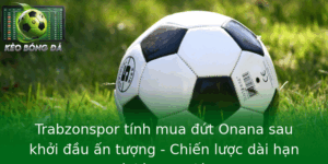 Trabzonspor tính mua đứt Onana sau khởi đầu ấn tượng - Chiến lược dài hạn và kỳ vọng lớn 3 Trabzonspor Tinh Mua Ut Onana Sau Khoi Au An Tuong Chien Luoc Dai Han Va Ky Vong Lon 1